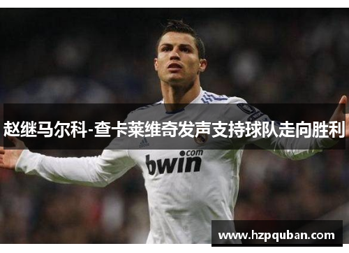 赵继马尔科-查卡莱维奇发声支持球队走向胜利