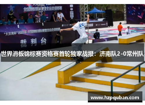 世界滑板锦标赛资格赛首轮独家战报：济南队2-0常州队